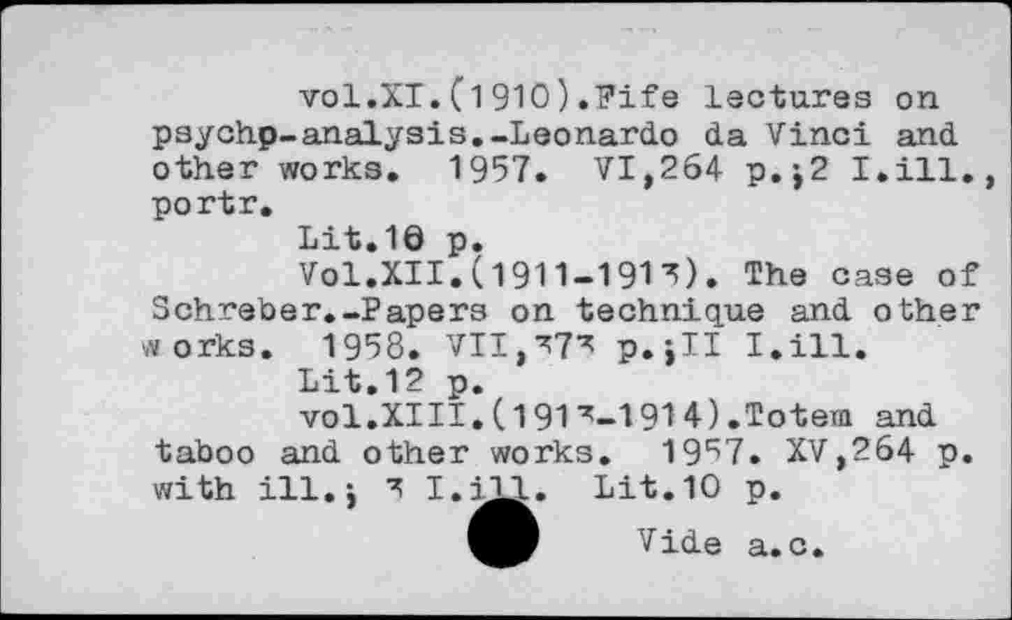 ﻿vol.XI.(1910).Fife lectures on psychp-analysis.-Leonardo da Vinci and other works. 1957. VI,264 p.j2 I.ill. portr.
Lit.10 p.
Vol.XII.(1911-191 ^). The case of Schreber.-Papers on technique and other «orks. 1958. VII,p.jll I.ill.
Lit.12 p.
vol.XIII.(1917-1914).Totem and taboo and other works. 19^7. XV,264 p. with ill.i I.iXL. Lit.10 p.
Vide a.c.